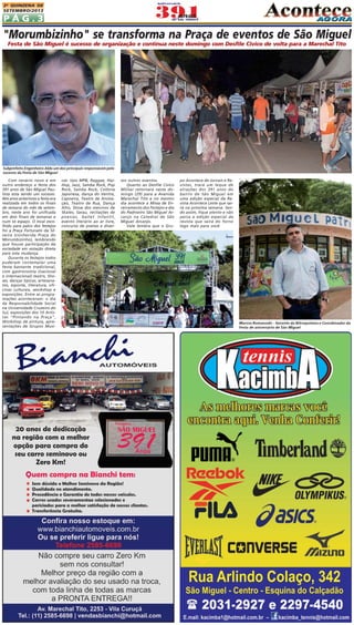 P Á G . 3
2A QUINZENA DE
SETEMBRO/2013
Com cenário novo e em
outro endereço a festa dos
391 anos de São Miguel Pau-
lista esta sendo um sucesso.
Nós anos anteriores a festa era
realizada em todos os finais
de semana do mês de setem-
bro, neste ano foi unificada
em dois finais de semanas e
num só espaço. O local esco-
lhido para palco dos festejos
foi a Praça Fortunato da Sil-
veira (conhecida Praça do
Morumbizinho), lembrando
que houve participação da
sociedade em votação direta
para esta mudança.
Durante os festejos todos
puderam contemplar uma
festa bastante tradicional,
com gastronomia (nacional
e internacional) teatro, Sho-
ws, danças típicas, artesana-
tos, esporte, literatura, ofi-
cinas culturais, workshop e
exposições. Entre as progra-
mações aconteceram: o dia
da Responsabilidade Social
na Universidade Cruzeiro do
Sul, exposições dos 10 Artis-
tas "Pintando na Praça",
Workshop de pintura, apre-
sentações de Grupos Musi-
"Morumbizinho" se transforma na Praça de eventos de São Miguel
Festa de São Miguel é sucesso de organização e continua neste domingo com Desfile Cívico de volta para a Marechal Tito
po Acontece de Jornais e Re-
vistas, trará um leque de
atrações dos 391 anos do
bairro de São Miguel em
uma edição especial da Re-
vista Acontece Leste que sai-
rá na próxima semana. Sen-
do assim, fique atento e não
perca a edição especial da
revista que sairá do forno
logo mais para você.
sos outros eventos.
Quanto ao Desfile Cívico
Militar retornará neste do-
mingo (29) para a Avenida
Marechal Tito e no mesmo
dia acontece a Missa de En-
cerramento dos Festejos e dia
do Padroeiro São Miguel Ar-
canjo na Catedral de São
Miguel Arcanjo.
Vale lembra que o Gru-
cas: tipo MPB, Raggae, Hip-
Hop, Jazz, Samba Rock, Pop
Rock, Samba Rock, Colônia
Japonesa, dança do Ventre,
Capoeira, Teatro de Anima-
ção, Teatro de Rua, Dança
Afro, Show dos meninos de
Skates, Sarau, recitações de
poesias, ballet Infantil,
evento literário ao ar livre,
concurso de poetas e diver-
Subprefeito Engenheiro Aldo um dos principais responsáveis pelo
sucesso da Festa de São Miguel
Marcos Romanoski - Gerente da Nitroquímica e Coordenador da
Festa de aniversário de São Miguel
 