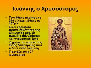 Ιωάννης ο Χρυσόστομος
• Γεννήθηκε περίπου το
340 μ.Χ και πέθανε το
407μ.Χ.
• Είναι κορυφαία
προσωπικότητας της
Εκκλησίας μας, με
πλούσιο συγγραφικό
και πνευματικό έργο
• Έγραψε το κείμενο της
Θείας Λειτουργίας που
τελείτε κάθε Κυριακή .
• Γιορτάζει στις 27
Ιανουαριού

 