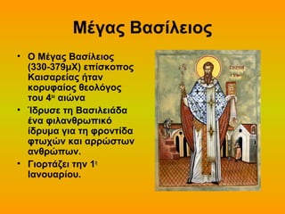 Μέγας Βασίλειος
• Ο Μέγας Βασίλειος
(330-379μΧ) επίσκοπος
Καισαρείας ήταν
κορυφαίος θεολόγος
του 4ου αιώνα
• Ίδρυσε τη Βασιλειάδα
ένα φιλανθρωπικό
ίδρυμα για τη φροντίδα
φτωχών και αρρώστων
ανθρώπων.
• Γιορτάζει την 1η
Ιανουαρίου.

 