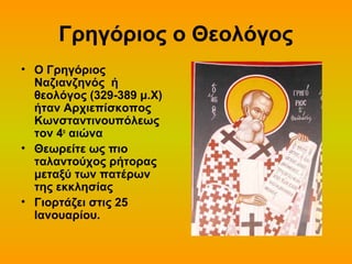 Γρηγόριος ο Θεολόγος
• Ο Γρηγόριος
Ναζιανζηνός ή
θεολόγος (329-389 μ.Χ)
ήταν Αρχιεπίσκοπος
Κωνσταντινουπόλεως
τον 4ο αιώνα
• Θεωρείτε ως πιο
ταλαντούχος ρήτορας
μεταξύ των πατέρων
της εκκλησίας
• Γιορτάζει στις 25
Ιανουαρίου.

 