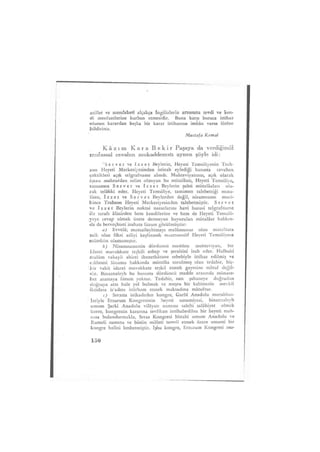 millet ve memleketi alçakça ingilizlerin arzusuna tevdi ve ken-
di menfaatlerine kurban etmesidir. Buna karşı buraca ittihaz
olunan karardan başka bir karar ittihazına imkân varsa lütfen
bildiriniz.
Mustafa Kemal
K â z ı m K a r a B e k i r Paşaya da verdiğimiz
mufassal cevabın mukaddematı aynen şöyle idi:
"Servet ve izzet Beylerin, Heyeti Temsiliyenin Trab-
zon Heyeti Merkeziyesinden istizah eylediği hususta cevaben
çektikleri açık telgrafname alındı. Muhteviyatının, açık olarak
işaası mahzurdan salim olmıyan bu mütalâatı, Heyeti Temsiliye,
tamamen Servet ve izzet Beylerin şahsi mütalâaları ola-
rak telâkki eder. Heyeti Temsiliye, tamimen talebettiği müta-
iâatı, izzet ve Servet Beylerden değil, nizamname muci-
bince Trabzon Heyeti Merkeziyesinden talebetmiştir. Servet
ve izzet Beylerin noktai nazarlarını havi hususi telgrafname
ile tarafı âlinizden hem kendilerine ve hem de Heyeti Temsili-
yeye cevap olmak üzere dermeyan buyurulan mütalâat hakkın-
da da berveçhiati izahata lüzum görülmüştür:
a) Evvelâ; mumaileyhimayı malûmunuz olan mütalâata
saik olan fikri asliyi keşfetmek maatteessüf Heyeti Temsiliyece
mümkün olamamıştır.
b) Nizamnamenin dördüncü maddesi muhteviyatı, bir
idarei muvakkate teşkili esbap ve şeraitini izah eder. Halbuki
malûm vakayii ahirei ihanetkârane sebebiyle ittihaz edilmiş ve
edilmesi lüzumu hakkında mütalâa sorulmuş olan tedabir, hiç-
bir vakit idarei muvakkate teşkil etmek gayesine mâtuf değil-
dir. Binaenaleyh bu hususta dördüncü madde arasında münase-
bet aramaya lüzum yoktur. Tedabir, zatı şahaneye doğrudan
doğruya arzı hale yol bulmak ve meşru bir kabinenin mevkii
iktidara is'adını istirham etmek maksadına matuftur.
c) Sıvasta inikadeden kongre, Garbî Anadolu murahhas-
lariyle Erzurum Kongresinin heyeti umumiyesi, binaenaleyh
umum Şarki Anadolu vilâyatı namına sahibi salâhiyet olmak
üzere, kongrenin kararına tevfikan intihabedilen bir heyeti mah-
susa bulundurmakla, Sivas Kongresi bittabi umum Anadolu ve
Rumeli namına ve bütün milleti temsil etmek üzere umumi bir
kongre halini kesbetmiştir. işbu kongre, Erzurum Kongresi mu-
150
 