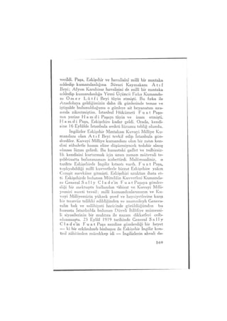 verildi. Paşa, Eskişehir ve havalisini millî bir mıntaka
addedip kumandanlığına Süvari Kaymakam Â 11 f
Beyi; Afyon Karahisar havalisini de millî bir mmtaka
addedip kumandanlığa Yirmi Üçüncü Fırka Kumanda-
nı Ö m e r L û t f i Beyi tâyin etmişti. Bu fırka ile
Anadoluya geldiğimizin daha ilk günlerinde temas ve
iştigalde bulunulduğunu o günlere ait beyanatım sıra-
sında zikretmiştim. İstanbul Hükümeti F u a t Paşa-
nın yerine H a m d i Paşayı tâyin ve izam etmişti.
H a m d i Paşa, Eskişehire kadar geldi. Orada, kendi-
sine 1 6 Eylülde İstanbula avdeti lüzumu tebliğ olundu.
İngilizler Eskişehir Mıntakası Kuvayi Milliye Ku-
mandanı olan A t ı f Beyi tevkif edip İstanbula gön-
derdiler. Kuvayi Milliye kumandam olan bir zatın ken-
dini suhuletle hasım eline düşürmiyecek tedabir almış
olması lâzım gelirdi. Bu husustaki gaflet ve tedbirsiz-
lik kendisini kurtarmak için uzun zaman mütevali te-
şebbüsatta bulunmamızı icabettirdi. Malûmualiniz, o
tarihte Eskişehirde ingiliz kıtaatı vardı. F u a t Paşa,
toplıyabildiği millî kuvvetlerle bizzat Eskişehire yakın
Cemşit mevkiine gitmişti. Eskişehiri uzaktan ihata et-
ti. Eskişehirde bulunan Mütelifin Kuvvetleri Kumanda-
nı General S a l l y Clade'in F u a t Paşaya gönder-
diği bir mektupta kullanılan *âbirat ve Kuvayi Milli-
yemizi sureti tavsif; millî kumandanlarımızın ve Ku-
vayi Milliyemizin yüksek şeref ve haysiyetlerine karşı
bir tecavüz telâkki edildiğinden ve mumaileyh Genera-
ralin hak ve salâhiyeti haricinde görüldüğünden bu
hususta İstanbulda bulunan Düveli İtilâfiye mümessi-
li siyasilerinin bir muhtıra ile nazarı dikkatleri celb-
olunmuştu. 25 Eylül 1919 tarihinde General S a l l y
C 1 a d e'in F u a t Paşa nezdine gönderdiği bir heyet
— ki bir erkânıharb binbaşısı ile Eskişehir İngiliz kon-
trol zâbitinden mürekkep idi —- İngilizlerin ahvali da-
169
 