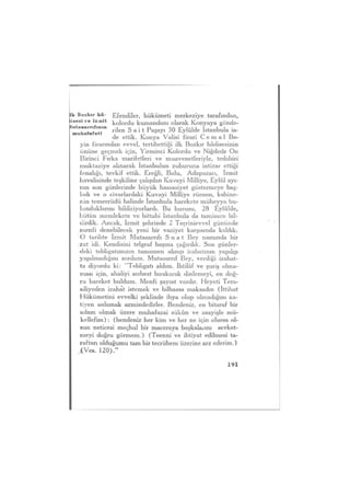 Ik Bozkır hâ- Efendiler, hükümeti merkeziye tarafından,
lisesi ve izmit kolordu kumandanı olarak Konyaya gönde-
muhalefeti r ü e n S a i t Paşayı 30 Eylülde İstanbula ia-
de ettik. Konya Valisi firari C e m a l Be-
yin firarından evvel, tertibettiği ilk Bozkır hâdisesinin
önüne geçmek için, Yirminci Kolordu ve Niğdede On
Birinci Fırka marifetleri ve muavenetleriyle, tedabiri
muktaziye alınarak İstanbulun zuhuruna intizar ettiği
fenalığı, tevkif ettik. Ereğli, Bolu, Adapazarı, İzmit
havalisinde teşkiline çalışılan Kuvayi Milliye, Eylül ayı-
nın son günlerinde büyük hassasiyet göstermeye baş-
ladı ve o civarlardaki Kuvayi Milliye rüesası, kabine-
nin temerrüdü halinde İstanbula harekete müheyya bu-
lunduklarını bildiriyorlardı. Bu hususu, 28 Eylülde,
bütün memlekete ve bittabi İstanbula da tamimen bil-
dirdik. Ancak, İzmit şehrinde 2 Teşrinievvel gününde
menfi denebilecek yeni bir vaziyet karşısında kaldık.
O tarihte İzmit Mutasarrıfı S u a t Bey namında bir
zat idi. Kendisini telgraf başına çağırdık. Son günler-
deki tebligatımızın tamamen alınıp icabatının yapılıp
yapılmadığını sordum. Mutasarrıf Bey, verdiği izahat-
ta diyordu ki: "Tebligatı aldım. İhtilâf ve şuriş olma-
ması için, ahaliyi serbest bırakarak dinlemeyi, en doğ-
ru hareket buldum. Menfi şayıat vardır. Heyeti Tem-
siliyeden izahat istemek ve bilhassa maksadın (İttihat
Hükümetini evvelki şeklinde ihya olup olmadığını ka-
tiyen anlamak azmindedirler. Bendeniz, en bitaraf bir
adam olmak üzere muhafazai sükûn ve asayişle mü-
kellefim) ; (bendeniz her kim ve her ne için olursa ol-
sun neticesi meçhul bir maceraya başkalarını sevket-
meyi doğru görmem.) (Teenni ve ihtiyat edilmesi ta-
raftarı olduğumu tam bir tecrübem üzerine arz ederim.)
,(Ves. 120)."
 