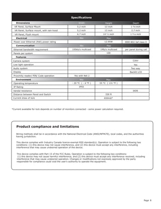 Page 8
This device complies with Part 15 of the FCC Rules. Operation is subject to the following two conditions:
(1) this device may not cause harmful interference, and (2) this device must accept any interference received, including
interference that may cause undesired operation. Changes or modifications not expressly approved by the party
responsible for compliance could void the user's authority to operate the equipment.
Product compliance and limitations
Wiring methods shall be in accordance with the National Electrical Code (ANSI/NFPA70), local codes, and the authorities
having jurisdiction.
This device complies with Industry Canada licence-exempt RSS standard(s). Operation is subject to the following two
conditions: (1) this device may not cause interference, and (2) this device must accept any interference, including
interference that may cause undesired operation of the device.
5.2 inch 13 inch 1 3/8 inch
5.2 inch 13 inch 2.7 inch
6.7 inch 14 1/2 inch 1 3/16 inch
12.95W
100
Color
- 20 °C ( - 4 °F ) 55 °C ( 131 °F )
IP55
330 ft
650mA*
Specifications
Power over Ethernet (PoE) power rating
Electrical
Environment
Dimensions
Max
Width Height Depth
Features
Panels per system
IK09Vandal resistance
Display Backlit LCD
Yes with Net 2
Min
Min
Min
Max
Max
Ethernet bandwidth requirement
Communication
Camera system
Audio system Two way
Yes
100kb/s multicast 1Mb/s multicast
IEEE 802.3af class 0
Operating temperature
IP Rating
per panel during call
Proximity reader/ PIN/ Code operation
Low light operation
VR Panel, Surface mount, with rain hood
VR Panel, Flush mount
VR Panel, Surface Mount
Current draw of lock
Distance between Panel and Switch
*Current available for lock depends on number of monitors connected - some power calculation required.
 