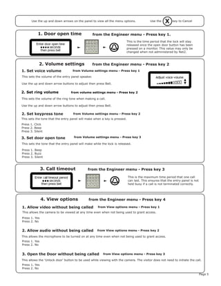Page 5
3. Call timeout from the Engineer menu - Press key 3
1. Door open time from the Engineer menu - Press key 1.
1. Set voice volume
2. Volume settings
2. Set keypress tone
This is the time period that the lock will stay
released once the open door button has been
pressed on a monitor. This value may only be
changed when not administered by Net2.
This is the maximum time period that one call
can last. This ensures that the entry panel is not
held busy if a call is not terminated correctly.
This sets the volume of the entry panel speaker.
Use the up and down arrow buttons to adjust then press Bell.
This sets the tone that the entry panel will make when a key is pressed.
Press 1. Click
Press 2. Beep
Press 3. Silent
3. Set door open tone
This sets the tone that the entry panel will make while the lock is released.
Press 1. Beep
Press 2. Buzz
Press 3. Silent
from Volume settings menu - Press key 1
from the Engineer menu - Press key 2
from Volume settings menu - Press key 2
from Volume settings menu - Press key 3
1. Allow video without being called
4. View options
from View options menu - Press key 1
from the Engineer menu - Press key 4
Press 1. Yes
Press 2. No
This allows the camera to be viewed at any time even when not being used to grant access.
2. Allow audio without being called
Press 1. Yes
Press 2. No
This allows the microphone to be turned on at any time even when not being used to grant access.
3. Open the Door without being called
Press 1. Yes
Press 2. No
This allows the 'Unlock door' button to be used while viewing with the camera. The visitor does not need to initiate the call.
from View options menu - Press key 2
from View options menu - Press key 3
XUse the key to CancelUse the up and down arrows on the panel to view all the menu options.
2. Set ring volume from volume settings menu - Press key 2
This sets the volume of the ring tone when making a call.
Use the up and down arrow buttons to adjust then press Bell.
 