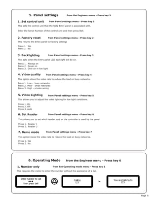 Page 6
1. Set control unit
5. Panel settings
from Panel settings menu - Press key 1
from the Engineer menu - Press key 5
This sets the control unit that the Net2 Entry panel is associated with.
Enter the Serial Number of the control unit and then press Bell.
2. Factory reset
5. Video Lighting
Press 1. Yes
Press 2. No
Press 1. On
Press 2. Off
Press 3. Auto
This returns the Entry panel to Factory settings
This allows you to adjust the video lighting for low light conditions.
3. Backlighting
6. Set Reader
This sets when the Entry panel LCD backlight will be on.
This allows you to set which reader port on the controller is used by the panel.
Press 1. Always on
Press 2. Never on
Press 3. Only on in low light
Press 1. Reader 1
Press 2. Reader 2
from Panel settings menu - Press key 2
from Panel settings menu - Press key 5
from Panel settings menu - Press key 3
from Panel settings menu - Press key 6
1. Number only
6. Operating Mode
from Set Operating mode menu - Press key 1
from the Engineer menu - Press key 6
This requires the visitor to enter the number without the assistance of a list.
4. Video quality
7. Demo mode
from Panel settings menu - Press key 4
from Panel settings menu - Press key 7
This option slows the video rate to reduce the load on busy networks.
This option slows the video rate to reduce the load on busy networks.
Press 1.	Low - busy networks
Press 2.	Med - small networks
Press 3.	High - private wiring
Press 1.	Yes
Press 2.	No
 