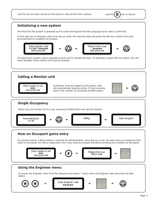 Page 4
Initializing a new system
The first time the system is powered up the panel will request that the Language to be used is confirmed.
It then asks for an Engineer code to be set up. Enter the required code and press the bell key. Confirm the code
and press bell to complete the process.
Use the up and down arrows on the panel to view all the menu options.
The Net2 Entry system uses a separate control unit to operate the door. To associate a panel with its control unit, the
Serial Number of the control unit must be entered.
As Monitor units are added to the system, they
will automatically become active. To call a monitor
type in the monitor ID and press the Bell button.
Calling a Monitor unit
Single Occupancy
When only one monitor ID is in use, pressing the Bell button will call the monitor.
How an Occupant gains entry
#
For access control, a Net2 system is required for administration. Once set up, a user can gain entry by presenting their
token to the panel. For PIN or Code entry, the # key must be pressed first before pressing the numbers on the panel.
XUse the key to Cancel
To access the Engineer menu from the default screen press * twice, enter the Engineer code and press the Bell
button.
Using the Engineer menu
**
 