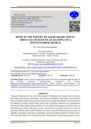 International Journal of Applied Research in Social Sciences, Volume 4, Issue 4, June 2022
Dahami, P.No. 147-157 Page 147
HOME IN THE POETRY OF SAUDI ARABIA POETS:
ABDUS-SALAM HAFETH AN EXAMPLE OF A
DISTINGUISHED ARAB (1)
Dr. Yahya Saleh Hasan Dahāmi1
1
Associate Professor,
English Department – Faculty of Languages and Humanities,
Future University – Sana'a, Yemen
Currently: English Department –Faculty of Science and Arts –
Al Baha University, KSA
ORCID: https://orcid.org/0000-0003-0195-7878
Google Scholar: https://scholar.google.com/citations?hl=en&user=CO2Ot6IAAAAJ
___________________________________________________________________________
*Corresponding Author: Dr. Yahya Saleh Hasan Dahāmi
Corresponding Author Email: dahami02@gmail.com
Article Received: 16-05-22 Accepted: 10-06-21 Published: 15-06-22
Licensing Details: Author retains the right of this article. The article is distributed under the terms of
the Creative Commons Attribution-Non Commercial 4.0 License
(http://www.creativecommons.org/licences/by-nc/4.0/) which permits non-commercial use,
reproduction and distribution of the work without further permission provided the original work is
attributed as specified on the Journal open access page.
___________________________________________________________________________
ABSTRACT
Classical Arabic poetry is the core of all categories of literature in all Arabic lands, territories,
and realms since the age of pre-Islam. This study is an attempt to shed light on some literary
facets of modern Saudi Arabic poetry focusing on the concept of homeland as an illustration of
the standing of modern Saudi Arabic poetry with a particular indication to a contemporary
Saudi poet, Abdus-Salam Hashem Hafeth. It can be right that the progress of Arabic poetry in
the present age, among Arab poets, writers, and critics has a positive measure. It is true to
generalize that the same would be identical to current innovative Saudi poetry given that it is
naturally considered a principal, commanding, and uninterrupted measure of Arabic poetry.
The researcher endeavors to illustrate the poet's intellectuality in depicting his glorious city as
OPEN ACCESS
International Journal of Applied Research in Social Sciences
P-ISSN: 2706-9176, E-ISSN: 2706-9184
Volume 4, Issue 4, P.No. 147-157, June 2022
DOI: 10.51594/ijarss.v4i4.337
Fair East Publishers
Journal Homepage: www.fepbl.com/index.php/ijarss
 