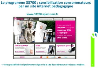 Le programme 33700 : sensibilisation consommateurs
          par un site internet pédagogique
                          www.33700-spam-sms.fr




⇒ Avec possibilité de signalement en ligne via le site des opérateurs de réseaux mobiles   4
 