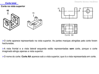 Corte total
Desenho técnico mecânico
Corte na vista superior
O corte aparece representado na vista superior. As partes maciças atingidas pelo corte foram
hachuradas.
A vista frontal e a vista lateral esquerda estão representadas sem corte, porque o corte
imaginado atingiu apenas a vista superior.
O nome do corte: Corte AA aparece sob a vista superior, que é a vista representada em corte.
 