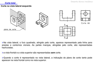 Corte total
Desenho técnico mecânico
Corte na vista lateral esquerda
Na vista lateral, o furo quadrado, atingido pelo corte, aparece representado pela linha para
arestas e contornos visíveis. As partes maciças, atingidas pelo corte, são representadas
hachuradas.
a vista frontal e a vista superior são representadas sem corte.
Quando o corte é representado na vista lateral, a indicação do plano de corte tanto pode
aparecer na vista frontal como na vista superior.
 
