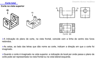 Corte total
Desenho técnico mecânico
Corte na vista superior
A indicação do plano de corte, na vista frontal, coincide com a linha de centro dos furos
redondos.
As setas, ao lado das letras que dão nome ao corte, indicam a direção em que o corte foi
imaginado.
Quando o corte é imaginado na vista superior, a indicação do local por onde passa o plano de
corte pode ser representada na vista frontal ou na vista lateral esquerda.
 