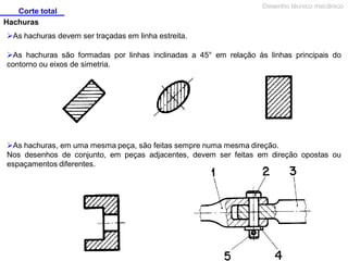 Corte total
Desenho técnico mecânico
Hachuras
As hachuras devem ser traçadas em linha estreita.
As hachuras são formadas por linhas inclinadas a 45° em relação às linhas principais do
contorno ou eixos de simetria.
As hachuras, em uma mesma peça, são feitas sempre numa mesma direção.
Nos desenhos de conjunto, em peças adjacentes, devem ser feitas em direção opostas ou
espaçamentos diferentes.
 
