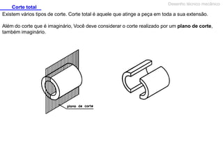 Corte total
Desenho técnico mecânico
Existem vários tipos de corte. Corte total é aquele que atinge a peça em toda a sua extensão.
Além do corte que é imaginário, Você deve considerar o corte realizado por um plano de corte,
também imaginário.
 