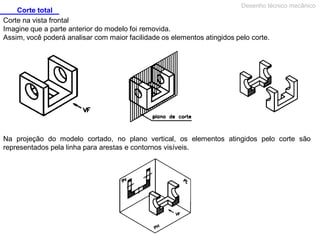 Corte total
Desenho técnico mecânico
Corte na vista frontal
Imagine que a parte anterior do modelo foi removida.
Assim, você poderá analisar com maior facilidade os elementos atingidos pelo corte.
Na projeção do modelo cortado, no plano vertical, os elementos atingidos pelo corte são
representados pela linha para arestas e contornos visíveis.
 
