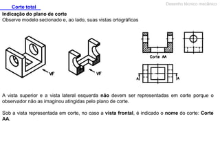 Corte total
Desenho técnico mecânico
Indicação do plano de corte
Observe modelo secionado e, ao lado, suas vistas ortográficas
A vista superior e a vista lateral esquerda não devem ser representadas em corte porque o
observador não as imaginou atingidas pelo plano de corte.
Sob a vista representada em corte, no caso a vista frontal, é indicado o nome do corte: Corte
AA.
 