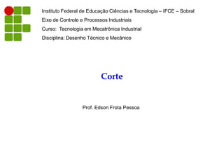 Instituto Federal de Educação Ciências e Tecnologia – IFCE – Sobral
Eixo de Controle e Processos Industriais
Curso: Tecnologia em Mecatrônica Industrial
Disciplina: Desenho Técnico e Mecânico

Corte

Prof. Edson Frota Pessoa

 