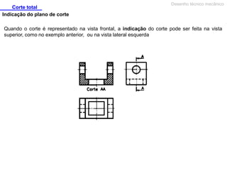Corte total
Indicação do plano de corte

Desenho técnico mecânico

Quando o corte é representado na vista frontal, a indicação do corte pode ser feita na vista
superior, como no exemplo anterior, ou na vista lateral esquerda

 