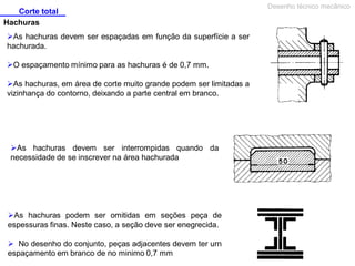 Corte total
Hachuras
As hachuras devem ser espaçadas em função da superfície a ser
hachurada.
O espaçamento mínimo para as hachuras é de 0,7 mm.
As hachuras, em área de corte muito grande podem ser limitadas a
vizinhança do contorno, deixando a parte central em branco.

As hachuras devem ser interrompidas quando da
necessidade de se inscrever na área hachurada

As hachuras podem ser omitidas em seções peça de
espessuras finas. Neste caso, a seção deve ser enegrecida.
 No desenho do conjunto, peças adjacentes devem ter urn
espaçamento em branco de no minimo 0,7 mm

Desenho técnico mecânico

 