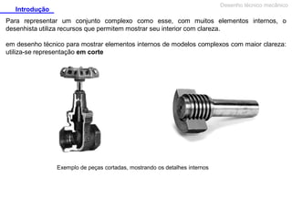 Desenho técnico mecânico

Introdução

Para representar um conjunto complexo como esse, com muitos elementos internos, o
desenhista utiliza recursos que permitem mostrar seu interior com clareza.
em desenho técnico para mostrar elementos internos de modelos complexos com maior clareza:
utiliza-se representação em corte

Exemplo de peças cortadas, mostrando os detalhes internos

 