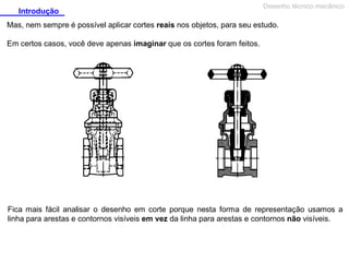 Introdução

Desenho técnico mecânico

Mas, nem sempre é possível aplicar cortes reais nos objetos, para seu estudo.
Em certos casos, você deve apenas imaginar que os cortes foram feitos.

Fica mais fácil analisar o desenho em corte porque nesta forma de representação usamos a
linha para arestas e contornos visíveis em vez da linha para arestas e contornos não visíveis.

 