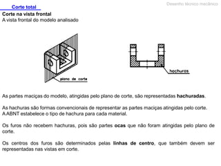 Corte total
Corte na vista frontal
A vista frontal do modelo analisado

Desenho técnico mecânico

As partes maciças do modelo, atingidas pelo plano de corte, são representadas hachuradas.
As hachuras são formas convencionais de representar as partes maciças atingidas pelo corte.
A ABNT estabelece o tipo de hachura para cada material.
Os furos não recebem hachuras, pois são partes ocas que não foram atingidas pelo plano de
corte.
Os centros dos furos são determinados pelas linhas de centro, que também devem ser
representadas nas vistas em corte.

 