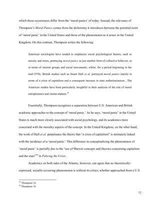12
which those occurrences differ from the ‘moral panics’ of today. Instead, the relevance of
Thompson’s Moral Panics comes from the dichotomy it introduces between the potential roots
of ‘moral panic’ in the United States and those of the phenomenon as it arises in the United
Kingdom. On this contrast, Thompson writes the following:
American sociologists have tended to emphasize social psychological factors, such as
anxiety and stress, portraying moral panics as just another form of collective behavior, or
in terms of interest groups and social movements; whilst, for a period beginning in the
mid-1970s, British studies such as Stuart Hall et al. portrayed moral panics mainly in
terms of a crisis of capitalism and a consequent increase in state authoritarianism…The
American studies have been particularly insightful in their analyses of the role of moral
entrepreneurs and claims-makers.29
Essentially, Thompson recognizes a separation between U.S. American and British
academic approaches to the concept of ‘moral panic.’ As he says, ‘moral panic’ in the United
States is much more closely associated with social psychology, and its academics more
concerned with the morality aspects of the concept. In the United Kingdom, on the other hand,
the work of Hall et al. perpetuates the theory that “a crisis of capitalism” is intimately linked
with the incidence of a ‘moral panic.’ This difference in conceptualizing the phenomenon of
‘moral panic’ is partially due to the “use of Marxist concepts and theories concerning capitalism
and the state”30
in Policing the Crisis.
Academics on both sides of the Atlantic, however, can agree that no theoretically-
expressed, socially-occurring phenomenon is without its critics; whether approached from a U.S.
29
Thompson 16.
30
Thompson 16.
 