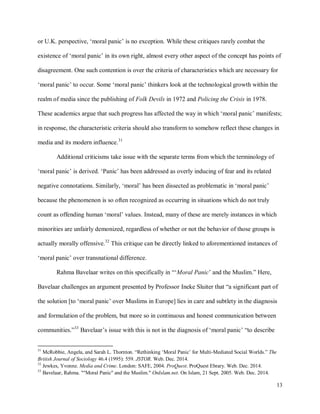 13
or U.K. perspective, ‘moral panic’ is no exception. While these critiques rarely combat the
existence of ‘moral panic’ in its own right, almost every other aspect of the concept has points of
disagreement. One such contention is over the criteria of characteristics which are necessary for
‘moral panic’ to occur. Some ‘moral panic’ thinkers look at the technological growth within the
realm of media since the publishing of Folk Devils in 1972 and Policing the Crisis in 1978.
These academics argue that such progress has affected the way in which ‘moral panic’ manifests;
in response, the characteristic criteria should also transform to somehow reflect these changes in
media and its modern influence.31
Additional criticisms take issue with the separate terms from which the terminology of
‘moral panic’ is derived. ‘Panic’ has been addressed as overly inducing of fear and its related
negative connotations. Similarly, ‘moral’ has been dissected as problematic in ‘moral panic’
because the phenomenon is so often recognized as occurring in situations which do not truly
count as offending human ‘moral’ values. Instead, many of these are merely instances in which
minorities are unfairly demonized, regardless of whether or not the behavior of those groups is
actually morally offensive.32
This critique can be directly linked to aforementioned instances of
‘moral panic’ over transnational difference.
Rahma Bavelaar writes on this specifically in “‘Moral Panic’ and the Muslim.” Here,
Bavelaar challenges an argument presented by Professor Ineke Sluiter that “a significant part of
the solution [to ‘moral panic’ over Muslims in Europe] lies in care and subtlety in the diagnosis
and formulation of the problem, but more so in continuous and honest communication between
communities.”33
Bavelaar’s issue with this is not in the diagnosis of ‘moral panic’ “to describe
31
McRobbie, Angela, and Sarah L. Thornton. “Rethinking ‘Moral Panic’ for Multi-Mediated Social Worlds.” The
British Journal of Sociology 46.4 (1995): 559. JSTOR. Web. Dec. 2014.
32
Jewkes, Yvonne. Media and Crime. London: SAFE, 2004. ProQuest. ProQuest Ebrary. Web. Dec. 2014.
33
Bavelaar, Rahma. ""Moral Panic" and the Muslim." OnIslam.net. On Islam, 21 Sept. 2005. Web. Dec. 2014.
 