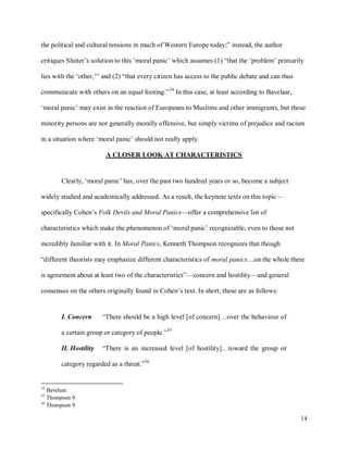 14
the political and cultural tensions in much of Western Europe today;” instead, the author
critiques Sluiter’s solution to this ‘moral panic’ which assumes (1) “that the ‘problem’ primarily
lies with the ‘other,’” and (2) “that every citizen has access to the public debate and can thus
communicate with others on an equal footing.”34
In this case, at least according to Bavelaar,
‘moral panic’ may exist in the reaction of Europeans to Muslims and other immigrants, but those
minority persons are not generally morally offensive, but simply victims of prejudice and racism
in a situation where ‘moral panic’ should not really apply.
A CLOSER LOOK AT CHARACTERISTICS
Clearly, ‘moral panic’ has, over the past two hundred years or so, become a subject
widely studied and academically addressed. As a result, the keynote texts on this topic—
specifically Cohen’s Folk Devils and Moral Panics—offer a comprehensive list of
characteristics which make the phenomenon of ‘moral panic’ recognizable, even to those not
incredibly familiar with it. In Moral Panics, Kenneth Thompson recognizes that though
“different theorists may emphasize different characteristics of moral panics…on the whole there
is agreement about at least two of the characteristics”—concern and hostility—and general
consensus on the others originally found in Cohen’s text. In short, these are as follows:
I. Concern “There should be a high level [of concern]…over the behaviour of
a certain group or category of people.”35
II. Hostility “There is an increased level [of hostility]…toward the group or
category regarded as a threat.”36
34
Bavelaar.
35
Thompson 9.
36
Thompson 9.
 