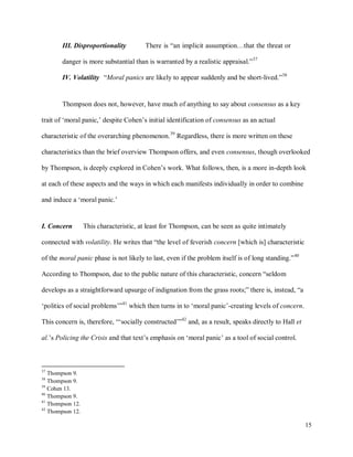 15
III. Disproportionality There is “an implicit assumption…that the threat or
danger is more substantial than is warranted by a realistic appraisal.”37
IV. Volatility “Moral panics are likely to appear suddenly and be short-lived.”38
Thompson does not, however, have much of anything to say about consensus as a key
trait of ‘moral panic,’ despite Cohen’s initial identification of consensus as an actual
characteristic of the overarching phenomenon.39
Regardless, there is more written on these
characteristics than the brief overview Thompson offers, and even consensus, though overlooked
by Thompson, is deeply explored in Cohen’s work. What follows, then, is a more in-depth look
at each of these aspects and the ways in which each manifests individually in order to combine
and induce a ‘moral panic.’
I. Concern This characteristic, at least for Thompson, can be seen as quite intimately
connected with volatility. He writes that “the level of feverish concern [which is] characteristic
of the moral panic phase is not likely to last, even if the problem itself is of long standing.”40
According to Thompson, due to the public nature of this characteristic, concern “seldom
develops as a straightforward upsurge of indignation from the grass roots;” there is, instead, “a
‘politics of social problems’”41
which then turns in to ‘moral panic’-creating levels of concern.
This concern is, therefore, “‘socially constructed’”42
and, as a result, speaks directly to Hall et
al.’s Policing the Crisis and that text’s emphasis on ‘moral panic’ as a tool of social control.
37
Thompson 9.
38
Thompson 9.
39
Cohen 13.
40
Thompson 9.
41
Thompson 12.
42
Thompson 12.
 