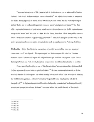 16
Thompson’s treatment of this characteristic is similar to concern as addressed in Stanley
Cohen’s Folk Devils. Cohen separates concern from fear43
and relates this criterion to actions of
the media during a period of ‘moral panic.’ On media, Cohen writes that the “very reporting of
certain ‘facts’ can be sufficient to generate concern, anxiety, indignation or panic.”44
He then
offers particular instances of legal action which support the rise in concern for his particular case
study of the ‘Mods’ and ‘Rockers’ in 1960s Britain. These, he writes, “show how public concern
about a particular condition is [purposely] generated;”45
Hall et al. are again recalled here as the
active generating of concern relates strongly to the look at social control in Policing the Crisis.
II. Hostility Other than his initial recognition of hostility as one of the only two accepted
characteristics of ‘moral panic,’ Thompson again has little to say on this criterion. He does,
however, quote Cohen’s writing on this subject in multiple locations throughout Moral Panics.
Turning to Cohen and Folk Devils, therefore, reveals more about this characteristic of hostility.
Cohen identifies hostility as one of the characteristics “commentators have distinguished
[as] the separate elements in the original definition.”46
He then continues in this vein to define
hostility in terms of ‘moral panic’ as “moral outrage towards the actors (folk devils) who embody
the problem and agencies…who are ‘ultimately’ responsible (and may become folk devils
themselves).”47
In further discussions of hostility, Cohen also remarks that “a climate of hostility
to marginal groups and cultural deviance” is created when “the political crisis of the state is
43
Cohen 27.
44
Cohen 55.
45
Cohen 49.
46
Cohen 28.
47
Cohen 28.
 