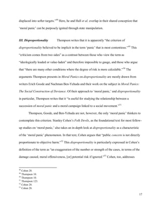 17
displaced into softer targets.”48
Here, he and Hall et al. overlap in their shared conception that
‘moral panic’ can be purposely ignited through state manipulation.
III. Disproportionality Thompson writes that it is apparently “the criterion of
disproportionality believed to be implicit in the term ‘panic’ that is most contentious.”49
This
“criticism comes from two sides” as a contrast between those who view the term as
“ideologically loaded or value-laden” and therefore impossible to gauge, and those who argue
that “there are many other conditions where the degree of risk is more calculable.”50
The
arguments Thompson presents in Moral Panics on disproportionality are mostly drawn from
writers Erich Goode and Nachman Ben-Yehuda and their work on the subject in Moral Panics:
The Social Construction of Deviance. Of their approach to ‘moral panic,’ and disproportionality
in particular, Thompson writes that it “is useful for studying the relationship between a
succession of moral panic and a moral campaign linked to a social movement.”51
Thompson, Goode, and Ben-Yehuda are not, however, the only ‘moral panic’ thinkers to
contemplate this criterion. Stanley Cohen’s Folk Devils, as the foundational text for most follow-
up studies on ‘moral panic,’ also takes an in-depth look at disproportionality as a characteristic
of the ‘moral panic’ phenomenon. In that text, Cohen argues that “public concern is not directly
proportionate to objective harm.”52
This disproportionality is particularly expressed in Cohen’s
definition of the term as “an exaggeration of the number or strength of the cases, in terms of the
damage caused, moral offensiveness, [or] potential risk if ignored.”53
Cohen, too, addresses
48
Cohen 28.
49
Thompson 10.
50
Thompson 10.
51
Thompson 123.
52
Cohen 28.
53
Cohen 28.
 