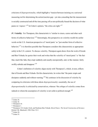 18
criticisms of disproportionality, which highlight a “tension between insisting on a universal
measuring rod for determining the action/reaction gap—yet also conceding that the measurement
is socially constructed and all the time passing off as non-politically biased the decision of what
panics to ‘expose’.”54
In Cohen’s opinion, “the critics are right.”55
IV. Volatility For Thompson, this characteristic is “similar to crazes, scares and other such
forms of collective behaviour.”56
Interestingly, this perspective on volatility recalls his earlier
words on the U.S. American perspective of ‘moral panic’ as “just another form of collective
behavior;”57
it is therefore possible that Thompson considers this characteristic as appropriate
solely in the U.S. context. To discuss volatility, Thompson again draws from the work of Goode
and Ben-Yehuda; he quotes their work and writes that the volatility of ‘moral panic’ is “the fact
that, much like fads, they erupt suddenly and usually unexpectedly, and, in like manner, fairly
swiftly subside and disappear.”58
Cohen’s definition of volatility aligns nicely with Thompson’s, which, in turn, reflects
that of Goode and Ben-Yehuda. On this characteristic, he writes that “the panic erupts and
dissipates suddenly and without warning.”59
He continues in his discussion of volatility by
comparing its criticisms with those about disproportionality: essentially, the use of
disproportionality is criticized by conservatives, whereas “the critique of volatility comes from
radicals to whom the assumption of volatility is not solid or political enough.”60
54
Cohen 36.
55
Cohen 36.
56
Thompson 10.
57
Thompson 1.
58
Thompson 123; Goode, Erich, and Nachman Ben-Yehuda. Moral Panics: The Social Construction of Deviance.
Oxford, UK: Blackwell, 1994. Print. 52-3.
59
Cohen 28.
60
Cohen 35.
 