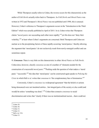19
While Thompson usually refers to Cohen, the reverse occurs for this characteristic as the
author of Folk Devils actually refers back to Thompson. As Folk Devils and Moral Panics was
written in 1972 and Thompson’s Moral Panics was not published until 1998, this is unusual.
However, Cohen’s reference to Thompson’s arguments occurs in the “Introduction to the Third
Edition” which was actually published in April of 2011. In it, Cohen writes that Thompson
claims “moral panics are succeeding each other more rapidly;”61
yet this does not “deny their
volatility,”62
at least where Cohen’s arguments are concerned. Both Thompson and Cohen are
unclear as to the precipitating factors of these rapidly occurring ‘moral panics,’ thereby allowing
the argument that ‘moral panics’ do not exclusively result from newly-emerged conflict and can
sometimes repeat.
V. Consensus There is very little on this characteristic in either Moral Panics or Folk Devils.
Cohen does, however, classify consensus as one of a number of “elements needed for the
construction of a successful moral panic.”63
Pushing aside the question of what makes a ‘moral
panic’ “successful,”64
this idea that ‘moral panic’ can be constructed again speaks to Policing the
Crisis in which Hall et al. writes that consensus is “the complementary face of domination.”65
Conversely, Cohen’s consensus is a widespread agreement “that the beliefs or actions
being denounced were not insulated entities…but integral parts of the society or else could (and
would) be unless ‘something was done’.”66
Cohen then connects consensus to racial
discrimination and writes that “clearly if there was no institutionalized racism…there could not
61
Cohen 38.
62
Cohen 38.
63
Cohen 13.
64
Cohen 13.
65
Hall et al. 216.
66
Cohen 13.
 