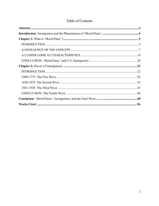 2
Table of Contents
Abstract .....................................................................................................................................3
Introduction: Immigration and the Phenomenon of ‘Moral Panic’ .............................................4
Chapter 1: What is ‘Moral Panic’?.............................................................................................5
INTRODUCTION...................................................................................................................5
A GENEALOGY OF THE CONCEPT....................................................................................7
A CLOSER LOOK AT CHARACTERISTICS......................................................................14
CONCLUSION: ‘Moral Panic’ and U.S. Immigration ...........................................................20
Chapter 2: Waves of Immigration ...........................................................................................22
INTRODUCTION.................................................................................................................22
1609-1775: The First Wave ...................................................................................................26
1820-1879: The Second Wave ...............................................................................................35
1881-1920: The Third Wave..................................................................................................41
CONCLUSION: The Fourth Wave ........................................................................................46
Conclusion: ‘Moral Panic,’ Immigration, and the Final Wave ..................................................48
Works Cited ............................................................................................................................56
 
