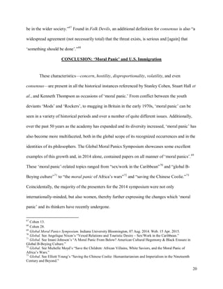 20
be in the wider society.”67
Found in Folk Devils, an additional definition for consensus is also “a
widespread agreement (not necessarily total) that the threat exists, is serious and [again] that
‘something should be done’.”68
CONCLUSION: ‘Moral Panic’ and U.S. Immigration
These characteristics—concern, hostility, disproportionality, volatility, and even
consensus—are present in all the historical instances referenced by Stanley Cohen, Stuart Hall et
al., and Kenneth Thompson as occasions of ‘moral panic.’ From conflict between the youth
deviants ‘Mods’ and ‘Rockers’, to mugging in Britain in the early 1970s, ‘moral panic’ can be
seen in a variety of historical periods and over a number of quite different issues. Additionally,
over the past 50 years as the academy has expanded and its diversity increased, ‘moral panic’ has
also become more multifaceted, both in the global scope of its recognized occurrences and in the
identities of its philosophers. The Global Moral Panics Symposium showcases some excellent
examples of this growth and, in 2014 alone, contained papers on all manner of ‘moral panics’.69
These ‘moral panic’-related topics ranged from “sex/work in the Caribbean”70
and “global B-
Boying culture”71
to “the moral panic of Africa’s wars”72
and “saving the Chinese Coolie.”73
Coincidentally, the majority of the presenters for the 2014 symposium were not only
internationally-minded, but also women, thereby further expressing the changes which ‘moral
panic’ and its thinkers have recently undergone.
67
Cohen 13.
68
Cohen 28.
69
Global Moral Panics Symposium. Indiana University Bloomington, 07 Aug. 2014. Web. 15 Apr. 2015.
70
Global. See Angelique Nixon’s “Vexed Relations and Touristic Desire – Sex/Work in the Caribbean.”
71
Global. See Imani Johnson’s “A Moral Panic From Below? American Cultural Hegemony & Black Erasure in
Global B-Boying Culture.”
72
Global. See Michelle Moyd’s “Save the Children: African Villains, White Saviors, and the Moral Panic of
Africa’s Wars.”
73
Global. See Elliott Young’s “Saving the Chinese Coolie: Humanitarianism and Imperialism in the Nineteenth
Century and Beyond.”
 