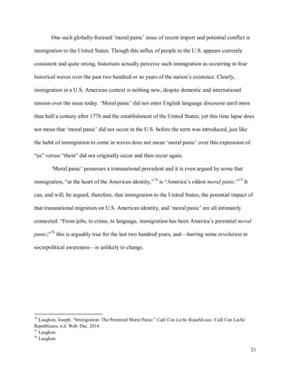 21
One such globally-focused ‘moral panic’ issue of recent import and potential conflict is
immigration to the United States. Though this influx of people to the U.S. appears currently
consistent and quite strong, historians actually perceive such immigration as occurring in four
historical waves over the past two hundred or so years of the nation’s existence. Clearly,
immigration in a U.S. American context is nothing new, despite domestic and international
tension over the issue today. ‘Moral panic’ did not enter English language discourse until more
than half a century after 1776 and the establishment of the United States; yet this time lapse does
not mean that ‘moral panic’ did not occur in the U.S. before the term was introduced, just like
the habit of immigration to come in waves does not mean ‘moral panic’ over this expression of
“us” versus “them” did not originally occur and then occur again.
‘Moral panic’ possesses a transnational precedent and it is even argued by some that
immigration, “at the heart of the American identity,”74
is “America’s oldest moral panic.”75
It
can, and will, be argued, therefore, that immigration to the United States, the potential impact of
that transnational migration on U.S. American identity, and ‘moral panic’ are all intimately
connected. “From jobs, to crime, to language, immigration has been America’s perennial moral
panic;”76
this is arguably true for the last two hundred years, and—barring some revolution in
sociopolitical awareness—is unlikely to change.
74
Laughon, Joseph. “Immigration: The Perennial Moral Panic.” Café Con Leche Republicans. Café Con Leche
Republicans, n.d. Web. Dec. 2014.
75
Laughon.
76
Laughon.
 
