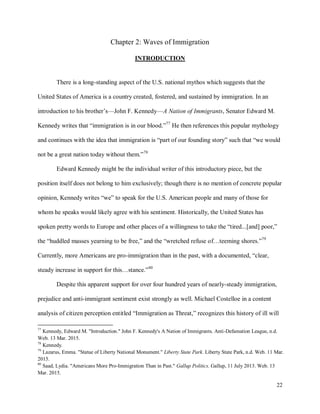 22
Chapter 2: Waves of Immigration
INTRODUCTION
There is a long-standing aspect of the U.S. national mythos which suggests that the
United States of America is a country created, fostered, and sustained by immigration. In an
introduction to his brother’s—John F. Kennedy—A Nation of Immigrants, Senator Edward M.
Kennedy writes that “immigration is in our blood.”77
He then references this popular mythology
and continues with the idea that immigration is “part of our founding story” such that “we would
not be a great nation today without them.”78
Edward Kennedy might be the individual writer of this introductory piece, but the
position itself does not belong to him exclusively; though there is no mention of concrete popular
opinion, Kennedy writes “we” to speak for the U.S. American people and many of those for
whom he speaks would likely agree with his sentiment. Historically, the United States has
spoken pretty words to Europe and other places of a willingness to take the “tired...[and] poor,”
the “huddled masses yearning to be free,” and the “wretched refuse of…teeming shores.”79
Currently, more Americans are pro-immigration than in the past, with a documented, “clear,
steady increase in support for this…stance.”80
Despite this apparent support for over four hundred years of nearly-steady immigration,
prejudice and anti-immigrant sentiment exist strongly as well. Michael Costelloe in a content
analysis of citizen perception entitled “Immigration as Threat,” recognizes this history of ill will
77
Kennedy, Edward M. "Introduction." John F. Kennedy's A Nation of Immigrants. Anti-Defamation League, n.d.
Web. 13 Mar. 2015.
78
Kennedy.
79
Lazarus, Emma. "Statue of Liberty National Monument." Liberty State Park. Liberty State Park, n.d. Web. 11 Mar.
2015.
80
Saad, Lydia. "Americans More Pro-Immigration Than in Past." Gallup Politics. Gallup, 11 July 2013. Web. 13
Mar. 2015.
 
