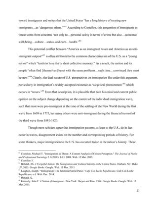 23
toward immigrants and writes that the United States “has a long history of treating new
immigrants…as ‘dangerous others.’”81
According to Costelloe, this perception of immigrants as
threat stems from concerns “not only to…personal safety in terms of crime but also…economic
well-being…culture…status, and even…health.”82
This potential conflict between “America as an immigrant haven and America as an anti-
immigrant outpost”83
is often attributed to the common characterization of the U.S. as a “young
nation” which “tends to have fairly short collective memory.” As a result, the nation and its
people “often find [themselves] beset with the same problems…each time…convinced they must
be new.”84
Clearly, the dual nature of U.S. perspectives on immigration fits under this argument,
particularly in immigration’s widely-accepted existence as “a cyclical phenomenon”85
which
occurs in “waves.”86
From that description, it is plausible that both historical and current public
opinion on the subject change depending on the context of the individual immigration wave,
such that most were pro-immigrant at the time of the settling of the New World during the first
wave from 1609 to 1775, but many others were anti-immigrant during the financial turmoil of
the third wave from 1881-1920.
Though most scholars agree that immigration patterns, at least to the U.S., do in fact
occur in waves, disagreement exists on the number and corresponding periods of history. For
some thinkers, major immigration to the U.S. has occurred twice in the nation’s history. These
81
Costelloe, Michael T. "Immigration as Threat: A Content Analysis of Citizen Perception." The Journal of Public
and Professional Sociology 2.1 (2008): 1-13. 2008. Web. 13 Mar. 2015.
82
Costelloe 3.
83
Behdad, Ali. A Forgetful Nation: On Immigration and Cultural Identity in the United States. Durham, NC: Duke
UP, 2005. Google Books. Google. Web. 13 Mar. 2015.
84
Laughon, Joseph. “Immigration: The Perennial Moral Panic.” Café Con Leche Republicans. Café Con Leche
Republicans, n.d. Web. Dec. 2014.
85
Behdad 32.
86
Kennedy, John F. A Nation of Immigrants. New York: Harper and Row, 1964. Google Books. Google. Web. 13
Mar. 2015.
 