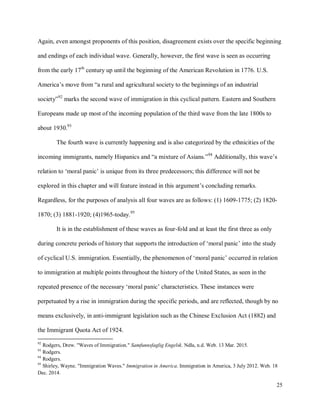 25
Again, even amongst proponents of this position, disagreement exists over the specific beginning
and endings of each individual wave. Generally, however, the first wave is seen as occurring
from the early 17th
century up until the beginning of the American Revolution in 1776. U.S.
America’s move from “a rural and agricultural society to the beginnings of an industrial
society”92
marks the second wave of immigration in this cyclical pattern. Eastern and Southern
Europeans made up most of the incoming population of the third wave from the late 1800s to
about 1930.93
The fourth wave is currently happening and is also categorized by the ethnicities of the
incoming immigrants, namely Hispanics and “a mixture of Asians.”94
Additionally, this wave’s
relation to ‘moral panic’ is unique from its three predecessors; this difference will not be
explored in this chapter and will feature instead in this argument’s concluding remarks.
Regardless, for the purposes of analysis all four waves are as follows: (1) 1609-1775; (2) 1820-
1870; (3) 1881-1920; (4)1965-today.95
It is in the establishment of these waves as four-fold and at least the first three as only
during concrete periods of history that supports the introduction of ‘moral panic’ into the study
of cyclical U.S. immigration. Essentially, the phenomenon of ‘moral panic’ occurred in relation
to immigration at multiple points throughout the history of the United States, as seen in the
repeated presence of the necessary ‘moral panic’ characteristics. These instances were
perpetuated by a rise in immigration during the specific periods, and are reflected, though by no
means exclusively, in anti-immigrant legislation such as the Chinese Exclusion Act (1882) and
the Immigrant Quota Act of 1924.
92
Rodgers, Drew. "Waves of Immigration." Samfunnsfaglig Engelsk. Ndla, n.d. Web. 13 Mar. 2015.
93
Rodgers.
94
Rodgers.
95
Shirley, Wayne. "Immigration Waves." Immigration in America. Immigration in America, 3 July 2012. Web. 18
Dec. 2014.
 