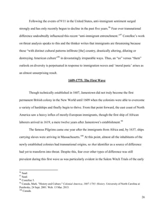 26
Following the events of 9/11 in the United States, anti-immigrant sentiment surged
strongly and has only recently begun to decline in the past five years.96
Fear over transnational
difference undoubtedly influenced this recent “anti-immigrant entrenchment.”97
Costelloe’s work
on threat analysis speaks to this and the thinker writes that immigrants are threatening because
those “with distinct cultural patterns infiltrate [the] country, drastically altering, diluting or
destroying American culture”98
in devastatingly irreparable ways. Thus, an “us” versus “them”
outlook on diversity is perpetuated in response to immigration waves and ‘moral panic’ arises as
an almost unsurprising result.
1609-1775: The First Wave
Though technically established in 1607, Jamestown did not truly become the first
permanent British colony in the New World until 1609 when the colonists were able to overcome
a variety of hardships and finally begin to thrive. From that point forward, the east coast of North
America saw a heavy influx of mostly-European immigrants, though the first ship of African
laborers arrived in 1619, a mere twelve years after Jamestown’s establishment.99
The famous Pilgrims came one year after the immigrants from Africa and, by 1637, ships
carrying slaves were arriving in Massachusetts.100
At this point, almost all the inhabitants of the
newly established colonies had transnational origins, so that identifier as a source of difference
had yet to transform into threat. Despite this, fear over other types of difference was still
prevalent during this first wave as was particularly evident in the Salem Witch Trials of the early
96
Saad.
97
Saad.
98
Costelloe 5.
99
Canada, Mark. "History and Culture." Colonial America, 1607-1783: History. University of North Carolina at
Pembroke, 24 Sept. 2001. Web. 13 Mar. 2015.
100
Canada.
 