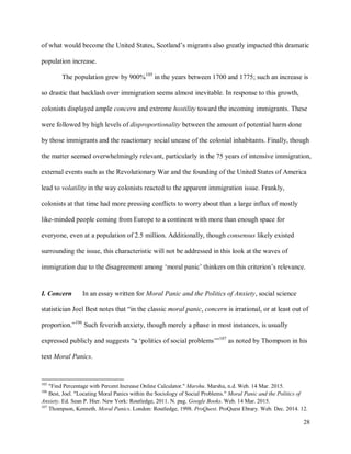 28
of what would become the United States, Scotland’s migrants also greatly impacted this dramatic
population increase.
The population grew by 900%105
in the years between 1700 and 1775; such an increase is
so drastic that backlash over immigration seems almost inevitable. In response to this growth,
colonists displayed ample concern and extreme hostility toward the incoming immigrants. These
were followed by high levels of disproportionality between the amount of potential harm done
by those immigrants and the reactionary social unease of the colonial inhabitants. Finally, though
the matter seemed overwhelmingly relevant, particularly in the 75 years of intensive immigration,
external events such as the Revolutionary War and the founding of the United States of America
lead to volatility in the way colonists reacted to the apparent immigration issue. Frankly,
colonists at that time had more pressing conflicts to worry about than a large influx of mostly
like-minded people coming from Europe to a continent with more than enough space for
everyone, even at a population of 2.5 million. Additionally, though consensus likely existed
surrounding the issue, this characteristic will not be addressed in this look at the waves of
immigration due to the disagreement among ‘moral panic’ thinkers on this criterion’s relevance.
I. Concern In an essay written for Moral Panic and the Politics of Anxiety, social science
statistician Joel Best notes that “in the classic moral panic, concern is irrational, or at least out of
proportion.”106
Such feverish anxiety, though merely a phase in most instances, is usually
expressed publicly and suggests “a ‘politics of social problems’”107
as noted by Thompson in his
text Moral Panics.
105
"Find Percentage with Percent Increase Online Calculator." Marshu. Marshu, n.d. Web. 14 Mar. 2015.
106
Best, Joel. "Locating Moral Panics within the Sociology of Social Problems." Moral Panic and the Politics of
Anxiety. Ed. Sean P. Hier. New York: Routledge, 2011. N. pag. Google Books. Web. 14 Mar. 2015.
107
Thompson, Kenneth. Moral Panics. London: Routledge, 1998. ProQuest. ProQuest Ebrary. Web. Dec. 2014. 12.
 