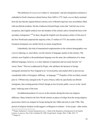 29
This definition of concern as it relates to ‘moral panic’ and anti-immigration sentiment is
embedded in North American colonial history from 1609 to 1775. Such concern likely stemmed
from the fact that the original thirteen colonies were of British origin but were nevertheless filled
with non-British residents. On this, Emberson Edward Proper writes that “with but one or two
exceptions, [the English settlers] were the founders of the colonies and so formed the basis of all
secondary immigration.”108
In short, though the English were the primary settlers of this area of
the New World and comprised the majority of the 2.5 million of 1775, the number of other
European immigrants was smaller but by no means insignificant.
Undoubtedly, this kind of transnational conglomeration in the colonist demographics was
concern-inducing; so, most likely, was the mixture of languages spoken in the colonies. The
colonies were English so the predominant language was the same; the combination of so many
different languages, however, is a clear indicator of separation and can easily become “us”
versus “them.” This too is addressed by Proper, who attributes the decrease in foreign
immigrants destined for New England to an “avowed policy and studied effort to prevent any
considerable influx of foreigners, differing…in language.”109
Prejudice of this sort likely existed
prior to 1700 but truly emerged in the 75 years of heavy influx by specifically non-British
immigrants, thus creating periods of brief, though no less feverish, public concern in the ‘moral
panic’-inducing sense of the term.
An additional producer of concern in the colonies during this time was religious
difference. Many looked to the New World colonies as places of refuge from the strong religious
persecution which was rampant in Europe during the late 1600s and early to mid-1700s. This
pursuit of religious freedom would suggest a willingness to tolerate—if not accept—other strains
108
Proper, Emberson E. Colonial Immigration Laws: A Study of the Regulation of Immigration by the English
Colonies in America. New York: Columbia UP, 1900. Google Books. Google. Web. 13 Mar. 2015. 77.
109
Proper 22.
 