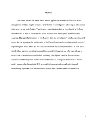 3
Abstract
This thesis focuses on ‘moral panic’ and its application in the realm of United States
immigration. The first chapter contains a brief history of ‘moral panic’ following an introduction
to the concept and its definition. There is also a more in-depth look at ‘moral panic’s’ defining
characteristics as well as situations and issues around which ‘moral panic’ has historically
occurred. The second chapter moves briefly away from the ‘moral panic’ vein by presenting and
supporting the argument that immigration to the United States can be seen in recorded waves of
high immigrant influx. Once this position is established, the second chapter looks at each wave
in individual sections, providing historical background to the period and offering evidence in
each for the existence of each of the four necessary ‘moral panic’ criteria. The thesis then
concludes with the argument that the fourth and final wave is unique in its relation to ‘moral
panic’ because of a change in the U.S. approach to immigration from defensive through
exclusionary legislation to offensive through foreign policy and the export of democracy.
 