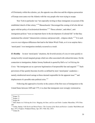 30
of Christianity within the colonies; yet, the opposite was often true and the religious persecution
of Europe soon came over the Atlantic with the very people who were trying to escape.
New York in particular was “not especially inviting to these immigrants on account of the
established church of that colony.”110
Massachusetts “discouraged the coming of all who did not
agree with her policy of ecclesiastical dominion.”111
Those colonies’, and others’, anti-
immigration policies “were an important factor in the development of colonial life” in that they
maintained the colonial “characteristic existence and preserve[d]…religious ideals.”112
It is such
concern over religious differences that lead to the Salem Witch Trials, so it is no surprise that a
‘moral panic’ over immigration similarly occurred as a result.
II. Hostility In most ‘moral panic’ situations, the feverish anxiety of concern turns quickly to
strong hostility toward marginal groups which are often associated with cultural deviance. On the
connection to immigration, thinker Jeremy Seabrook is quoted by Hall et al. in Policing the
Crisis: “the immigrants act as a perverse legitimation of inexpressible fear and anguish.”113
Such
perversion of fear quickly becomes hostility as defined by most ‘moral panic’ academics—
namely misdirected moral outrage at those deemed responsible for the apparent issue114
and
displacement of a possible state political crisis.115
Following this approach to hostility in the context of the first wave of immigration to the
United States between 1609 and 1775, it is clear that immigrants were wrongly victimized as
110
Proper 79.
111
Proper 17.
112
Proper 89.
113
Hall, Stuart et al. Policing the Crisis: Mugging, the State, and Law and Order. London: Macmillan, 1978. Print.
160.
114
Cohen, Stanley. Folk Devils and Moral Panics: The Creation of the Mods and Rockers. London: MacGibbon and
Kee, 1972. ProQuest. ProQuest Ebrary, Apr. 2011. Web. Dec. 2014.
115
Cohen 28.
 