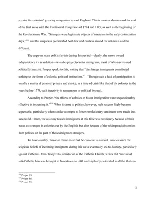31
proxies for colonists’ growing antagonism toward England. This is most evident toward the end
of the first wave with the Continental Congresses of 1774 and 1775, as well as the beginning of
the Revolutionary War. “Strangers were legitimate objects of suspicion in the early colonization
days,”116
and this suspicion precipitated both fear and caution around the unknown and the
different.
The apparent state political crisis during this period—clearly, the move toward
independence via revolution—was also projected onto immigrants, most of whom remained
politically inactive. Proper speaks to this, writing that “the foreign immigrants contributed
nothing to the forms of colonial political institutions.”117
Though such a lack of participation is
usually a matter of personal privacy and choice, in a time of crisis like that of the colonies in the
years before 1775, such inactivity is tantamount to political betrayal.
According to Proper, “the efforts of colonies to foster immigration were unquestionably
effective in increasing it.”118
When it came to politics, however, such success likely became
regrettable, particularly when similar attempts to foster revolutionary sentiment were much less
successful. Hence, the hostility toward immigrants at this time was not merely because of their
status as strangers in colonies run by the English, but also because of the widespread abstention
from politics on the part of those designated strangers.
To have hostility, however, there must first be concern; as a result, concern over the
religious beliefs of incoming immigrants during this wave eventually led to hostility, particularly
against Catholics. John Tracy Ellis, a historian of the Catholic Church, writes that “universal
anti-Catholic bias was brought to Jamestown in 1607 and vigilantly cultivated in all the thirteen
116
Proper 18.
117
Proper 86.
118
Proper 88.
 