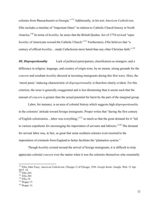 32
colonies from Massachusetts to Georgia.”119
Additionally, in his text American Catholicism,
Ellis includes a timeline of “Important Dates” in relation to Catholic Church history in North
America.120
In terms of hostility, he notes that the British Quebec Act of 1774 revived “open
hostility of Americans toward the Catholic Church.”121
Furthermore, Ellis believes that “a
century of official hostility…made Catholicism more hated than any other Christian faith.”122
III. Disproportionality Lack of political participation; classification as strangers; and a
difference in religion, language, and country of origin were, by no means, strong grounds for the
concern and resultant hostility directed at incoming immigrants during this first wave. Here, the
‘moral panic’-inducing characteristic of disproportionality is therefore clearly evident. For this
criterion, the issue is generally exaggerated and is less threatening than it seems such that the
amount of concern is greater than the actual potential for harm by the part of the marginal group.
Labor, for instance, is an area of colonial history which suggests high disproportionality
in the colonists’ attitude toward foreign immigrants. Proper writes that “during the first century
of English colonization…labor was everything,”123
so much so that the great demand for it “led
to various expedients for encouraging the importation of servants and laborers.”124
The demand
for servant labor was, in fact, so great that some southern colonies even resorted to the
importation of criminals from England to better facilitate the “plantation system.”
Though hostility existed around the arrival of foreign immigrants, it is difficult to truly
appreciate colonial concern over the matter when it was the colonists themselves who essentially
119
Ellis, John Tracy. American Catholicism. Chicago: U of Chicago, 1956. Google Books. Google. Web. 15 Apr.
2015. 19.
120
Ellis 283.
121
Ellis 285.
122
Ellis 19.
123
Proper 17.
124
Proper 15.
 