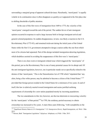 34
surrounding a marginal group of apparent cultural deviance. Resultantly, ‘moral panic’ is equally
volatile in its continuation since it often disappears as quickly as it appeared in the first place due
to shifting thresholds of public attention.
In the case of this first wave of immigration from 1609 to 1775, the volatility of the
‘moral panic’ emerged toward the end of the period. The sudden fervor of anti-immigrant
opinion occurred in response to such a large increase both in foreign immigrant arrival and
general colonial population. Its sudden disappearance, in turn, was likely a reaction to the U.S.
Revolutionary War (1775-83), and remained irrelevant during the initial years of the United
States while the first U.S. government attempted to design a nation unlike the one from which
most of its citizens had separated. Part of this design included immigration-deterring legislation,
which doubtless assisted in avoiding the reappearance of this first wave’s ‘moral panic.’
There is no clear event or immigrant-related issue which triggered the ‘moral panic’ of
this period, just as the Revolutionary War is one of many potential causes for its abrupt end. Of
the anti-immigrant legislation, however, one in particular stands out as specifically related to the
demise of that ‘moral panic.’ This is the Naturalization Act of 1790 which “stipulated that ‘any
alien, being a free white person, may be admitted to become a citizen of the United States’”125
provided that foreign person resided in the United States for a minimum of two years. In and of
itself, this law is relatively neutral toward immigration and seems justified outlining
requirements of citizenship for a new nation populated mostly by incoming populations.
The two amendments to this Act, however, are the true deterrents to reoccurring volatility
for the ‘moral panic’ of that period.126
In 1795, the residency period necessary to obtain
citizenship was increased to five years. A mere three years following, “with xenophobia on the
125
"Significant Historic Dates in U.S. Immigration." U.S. Immigration History. Rapid Immigration, n.d. Web. 1 Mar.
2015.
126
Rowen, Beth. "Immigration Legislation." Infoplease. Infoplease, n.d. Web. 1 Mar. 2015.
 
