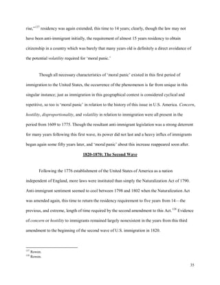 35
rise,”127
residency was again extended, this time to 14 years; clearly, though the law may not
have been anti-immigrant initially, the requirement of almost 15 years residency to obtain
citizenship in a country which was barely that many years old is definitely a direct avoidance of
the potential volatility required for ‘moral panic.’
Though all necessary characteristics of ‘moral panic’ existed in this first period of
immigration to the United States, the occurrence of the phenomenon is far from unique in this
singular instance; just as immigration in this geographical context is considered cyclical and
repetitive, so too is ‘moral panic’ in relation to the history of this issue in U.S. America. Concern,
hostility, disproportionality, and volatility in relation to immigration were all present in the
period from 1609 to 1775. Though the resultant anti-immigrant legislation was a strong deterrent
for many years following this first wave, its power did not last and a heavy influx of immigrants
began again some fifty years later, and ‘moral panic’ about this increase reappeared soon after.
1820-1870: The Second Wave
Following the 1776 establishment of the United States of America as a nation
independent of England, more laws were instituted than simply the Naturalization Act of 1790.
Anti-immigrant sentiment seemed to cool between 1798 and 1802 when the Naturalization Act
was amended again, this time to return the residency requirement to five years from 14—the
previous, and extreme, length of time required by the second amendment to this Act.128
Evidence
of concern or hostility to immigrants remained largely nonexistent in the years from this third
amendment to the beginning of the second wave of U.S. immigration in 1820.
127
Rowen.
128
Rowen.
 