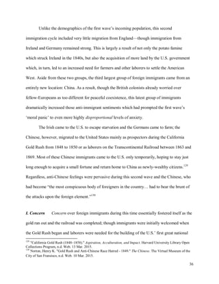 36
Unlike the demographics of the first wave’s incoming population, this second
immigration cycle included very little migration from England—though immigration from
Ireland and Germany remained strong. This is largely a result of not only the potato famine
which struck Ireland in the 1840s, but also the acquisition of more land by the U.S. government
which, in turn, led to an increased need for farmers and other laborers to settle the American
West. Aside from these two groups, the third largest group of foreign immigrants came from an
entirely new location: China. As a result, though the British colonists already worried over
fellow-Europeans as too different for peaceful coexistence, this latest group of immigrants
dramatically increased those anti-immigrant sentiments which had prompted the first wave’s
‘moral panic’ to even more highly disproportional levels of anxiety.
The Irish came to the U.S. to escape starvation and the Germans came to farm; the
Chinese, however, migrated to the United States mainly as prospectors during the California
Gold Rush from 1848 to 1850 or as laborers on the Transcontinental Railroad between 1863 and
1869. Most of these Chinese immigrants came to the U.S. only temporarily, hoping to stay just
long enough to acquire a small fortune and return home to China as newly-wealthy citizens.129
Regardless, anti-Chinese feelings were pervasive during this second wave and the Chinese, who
had become “the most conspicuous body of foreigners in the country… had to bear the brunt of
the attacks upon the foreign element.”130
I. Concern Concern over foreign immigrants during this time essentially fostered itself as the
gold ran out and the railroad was completed; though immigrants were initially welcomed when
the Gold Rush began and laborers were needed for the building of the U.S.’ first great national
129
"California Gold Rush (1848–1858)." Aspiration, Acculturation, and Impact. Harvard University Library Open
Collections Program, n.d. Web. 13 Mar. 2015.
130
Norton, Henry K. "Gold Rush and Anti-Chinese Race Hatred - 1849." The Chinese. The Virtual Museum of the
City of San Fransisco, n.d. Web. 10 Mar. 2015.
 